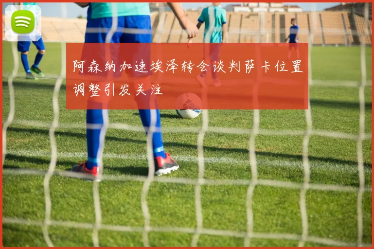 阿森纳加速埃泽转会谈判萨卡位置调整引发关注