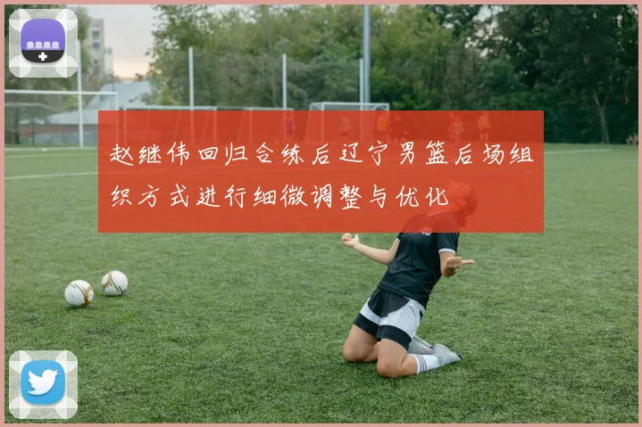 赵继伟回归合练后辽宁男篮后场组织方式进行细微调整与优化