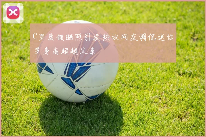 C罗度假晒照引发热议网友调侃迷你罗身高超越父亲